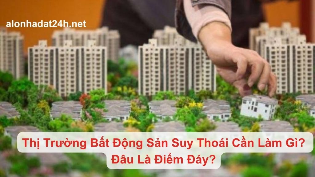 Thị Trường Bất Động Sản Suy Thoái Cần Làm Gì? Đâu Là Điểm Đáy Của Giai Đoạn